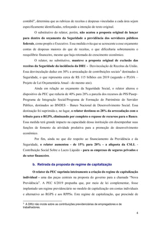 4
contábil”, determina que as rubricas de receitas e despesas vinculadas a cada área sejam
especificamente identificadas, reforçando a intenção do texto original.
O substitutivo do relator, porém, não acatou a proposta original de lançar
para dentro do orçamento da Seguridade a previdência dos servidores públicos
federais, como propôs o Executivo. Essa medida evita que se acrescente a esse orçamento
contas de despesas maiores do que de receitas, o que dificultaria sobremaneira o
reequilíbrio financeiro, mesmo que haja retomada do crescimento econômico.
O relator, no substitutivo, manteve a proposta original de exclusão das
receitas da Seguridade da incidência da DRU - Desvinculação de Receitas da União.
Essa desvinculação deduz em 30% a arrecadação de contribuições sociais3
destinadas à
Seguridade, o que representa cerca de R$ 115 bilhões em 2019 (segundo o PLOA –
Projeto de Lei Orçamentária Anual - do mesmo ano).
Ainda em relação ao orçamento da Seguridade Social, o relator alterou o
dispositivo da PEC que reduzia de 40% para 28% a parcela dos recursos do PIS/Pasep–
Programa de Integração Social/Programa de Formação do Patrimônio do Servidor
Público, destinados ao BNDES – Banco Nacional de Desenvolvimento Social. Essa
destinação foi suprimida e, no lugar, o relator destinou os 28% da arrecadação com o
tributo para o RGPS, eliminando por completo o repasse de recursos para o Banco.
Essa medida terá grande impacto na capacidade dessa instituição em desempenhar suas
funções de fomento da atividade produtiva para a promoção do desenvolvimento
econômico.
Por fim, ainda no que diz respeito ao financiamento da Previdência e da
Seguridade, o relator aumentou - de 15% para 20% - a alíquota da CSLL -
Contribuição Social Sobre o Lucro Líquido - para as empresas de seguros privados e
do setor financeiro.
b. Retirada da proposta de regime de capitalização
O relator da PEC suprimiu inteiramente a criação do regime de capitalização
individual - uma das peças centrais na proposta do governo para a chamada “Nova
Previdência”. A PEC 6/2019 propunha que, por meio de lei complementar, fosse
implantado um regime previdenciário no modelo de capitalização em contas individuais
e alternativo ao RGPS e aos RPPSs. Este regime de capitalização, que prescinde de
3
A DRU não incide sobre as contribuições previdenciárias de empregadores e de
trabalhadores.
 