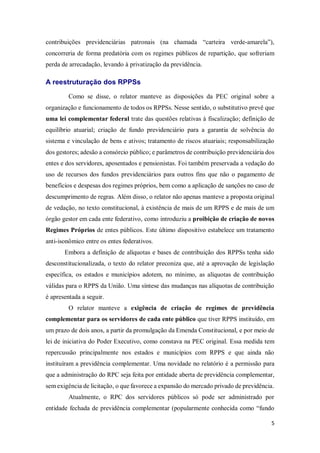 5
contribuições previdenciárias patronais (na chamada “carteira verde-amarela”),
concorreria de forma predatória com os regimes públicos de repartição, que sofreriam
perda de arrecadação, levando à privatização da previdência.
A reestruturação dos RPPSs
Como se disse, o relator manteve as disposições da PEC original sobre a
organização e funcionamento de todos os RPPSs. Nesse sentido, o substitutivo prevê que
uma lei complementar federal trate das questões relativas à fiscalização; definição de
equilíbrio atuarial; criação de fundo previdenciário para a garantia de solvência do
sistema e vinculação de bens e ativos; tratamento de riscos atuariais; responsabilização
dos gestores; adesão a consórcio público; e parâmetros de contribuição previdenciária dos
entes e dos servidores, aposentados e pensionistas. Foi também preservada a vedação do
uso de recursos dos fundos previdenciários para outros fins que não o pagamento de
benefícios e despesas dos regimes próprios, bem como a aplicação de sanções no caso de
descumprimento de regras. Além disso, o relator não apenas manteve a proposta original
de vedação, no texto constitucional, à existência de mais de um RPPS e de mais de um
órgão gestor em cada ente federativo, como introduziu a proibição de criação de novos
Regimes Próprios de entes públicos. Este último dispositivo estabelece um tratamento
anti-isonômico entre os entes federativos.
Embora a definição de alíquotas e bases de contribuição dos RPPSs tenha sido
desconstitucionalizada, o texto do relator preconiza que, até a aprovação de legislação
específica, os estados e municípios adotem, no mínimo, as alíquotas de contribuição
válidas para o RPPS da União. Uma síntese das mudanças nas alíquotas de contribuição
é apresentada a seguir.
O relator manteve a exigência de criação de regimes de previdência
complementar para os servidores de cada ente público que tiver RPPS instituído, em
um prazo de dois anos, a partir da promulgação da Emenda Constitucional, e por meio de
lei de iniciativa do Poder Executivo, como constava na PEC original. Essa medida tem
repercussão principalmente nos estados e municípios com RPPS e que ainda não
instituíram a previdência complementar. Uma novidade no relatório é a permissão para
que a administração do RPC seja feita por entidade aberta de previdência complementar,
sem exigência de licitação, o que favorece a expansão do mercado privado de previdência.
Atualmente, o RPC dos servidores públicos só pode ser administrado por
entidade fechada de previdência complementar (popularmente conhecida como “fundo
 