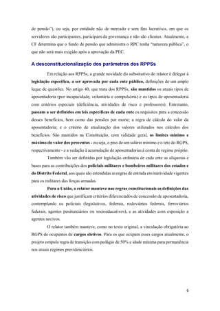 6
de pensão”), ou seja, por entidade não de mercado e sem fins lucrativos, em que os
servidores são participantes, participam da governança e não são clientes. Atualmente, a
CF determina que o fundo de pensão que administra o RPC tenha “natureza pública”, o
que não será mais exigido após a aprovação da PEC.
A desconstitucionalização dos parâmetros dos RPPSs
Em relação aos RPPSs, a grande novidade do substitutivo do relator é delegar à
legislação específica, a ser aprovada por cada ente público, definições de um amplo
leque de questões. No artigo 40, que trata dos RPPSs, são mantidos os atuais tipos de
aposentadoria (por incapacidade, voluntária e compulsória) e os tipos de aposentadoria
com critérios especiais (deficiência, atividades de risco e professores). Entretanto,
passam a ser definidos em leis específicas de cada ente os requisitos para a concessão
desses benefícios, bem como das pensões por morte; a regra de cálculo do valor da
aposentadoria; e o critério de atualização dos valores utilizados nos cálculos dos
benefícios. São mantidos na Constituição, com validade geral, os limites mínimo e
máximo do valor dos proventos - ou seja, o piso de um salário mínimo e o teto do RGPS,
respectivamente - e a vedação à acumulação de aposentadorias à conta de regime próprio.
Também vão ser definidas por legislação ordinária de cada ente as alíquotas e
bases para as contribuições dos policiais militares e bombeiros militares dos estados e
do Distrito Federal, aos quais são estendidas as regras de entrada em inatividade vigentes
para os militares das forças armadas.
Para a União, o relator manteve nas regras constitucionais as definições das
atividades de risco que justificam critérios diferenciados de concessão de aposentadoria,
contemplando os policiais (legislativos, federais, rodoviários federais, ferroviários
federais, agentes penitenciários ou socioeducativos), e as atividades com exposição a
agentes nocivos.
O relator também manteve, como no texto original, a vinculação obrigatória ao
RGPS de ocupantes de cargos eletivos. Para os que ocupam esses cargos atualmente, o
projeto estipula regra de transição com pedágio de 50% e idade mínima para permanência
nos atuais regimes previdenciários.
 
