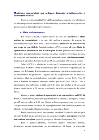7
Mudanças paramétricas que reduzem despesas previdenciárias e
aumentam receitas
Como no texto original da PEC 6/2019, as mudanças propostas pelo substitutivo
do relator impactam os trabalhadores de forma imediata, em função dos novos parâmetros
para a concessão de benefícios previdenciários.
a. Idade mínima aumenta
Em relação ao RGPS, o relator manteve no texto da Constituição a idade
mínima de aposentadoria - ou seja, não acolheu a proposta do governo de
desconstitucionalização desse ponto -, mas confirmou a eliminação da aposentadoria
por tempo de contribuição. Seguindo também a PEC, o relator elevou a idade de
aposentadoria das mulheres, dos atuais 60 para 62 anos, permanecendo inalterada a
idade de 65 anos para os homens. Contudo, em sentido contrário à proposta do governo,
foi preservada na Constituição a atual idade de aposentadoria dos trabalhadores rurais,
(inclusive da agricultura familiar) fixada em 55 anos, se mulher, e 60 anos, se homem.
Sobre o RGPS, o substitutivo permite que lei complementar defina critérios
diferenciados de idade e tempo de contribuição para a concessão de aposentadoria de
pessoas com deficiência, de aposentadorias especiais por exposição a agentes nocivos e
de aposentadoria dos professores. Enquanto essa lei complementar não for aprovada,
permanece a idade de aposentadoria por exposição a agentes nocivos de 55, 58 ou 60
anos, a depender do tempo de exposição máximo previsto na Lei 8.213/1991. Para a
aposentadoria dos professores, a idade será de 57 anos, para mulher, e 60 anos, para
homem, condicionada a 25 anos de contribuição exclusiva no magistério do ensino
básico.
Quanto às idades mínimas de aposentadoria para os servidores no RPPS da
União, o relator manteve, nas disposições transitórias da Emenda, a elevação de 55 anos
para 62 anos, se mulher, e de 60 para 65 anos, se homem, como proposto pelo governo.
Tais parâmetros deixam de constar das regras permanentes da Constituição e podem ser
alterados por legislação infraconstitucional, a ser aprovada no futuro.
Porém, como mencionado anteriormente, a novidade do texto do relator é que a
elevação da idade de aposentadoria dos servidores não se aplica aos regimes próprios
dos estados e municípios, que terão que aprovar leis específicas para tal fim.
Para os policiais (federais, rodoviários federais, ferroviários federais,
legislativos, agentes penitenciários ou socioeducativos) foi fixada, em disposição
 