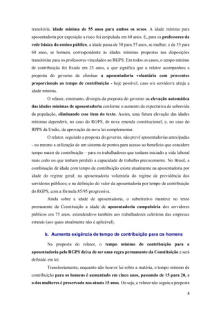 8
transitória, idade mínima de 55 anos para ambos os sexos. A idade mínima para
aposentadoria por exposição a risco foi estipulada em 60 anos. E, para os professores da
rede básica do ensino público, a idade passa de 50 para 57 anos, se mulher, e de 55 para
60 anos, se homem, correspondente às idades mínimas propostas nas disposições
transitórias para os professores vinculados ao RGPS. Em todos os casos, o tempo mínimo
de contribuição foi fixado em 25 anos, o que significa que o relator acompanhou a
proposta do governo de eliminar a aposentadoria voluntária com proventos
proporcionais ao tempo de contribuição - hoje possível, caso o/a servidor/a atinja a
idade mínima.
O relator, entretanto, divergiu da proposta do governo na elevação automática
das idades mínimas de aposentadoria conforme o aumento da expectativa de sobrevida
da população, eliminando esse item do texto. Assim, uma futura elevação das idades
mínimas dependerá, no caso do RGPS, de nova emenda constitucional; e, no caso do
RPPS da União, da aprovação de nova lei complementar.
O relator, seguindo a proposta do governo, não prevê aposentadorias antecipadas
- ou mesmo a utilização de um sistema de pontos para acesso ao benefício que considere
tempo maior de contribuição – para os trabalhadores que tenham iniciado a vida laboral
mais cedo ou que tenham perdido a capacidade de trabalho precocemente. No Brasil, a
combinação de idade com tempo de contribuição existe atualmente na aposentadoria por
idade do regime geral; na aposentadoria voluntária do regime de previdência dos
servidores públicos; e na definição do valor da aposentadoria por tempo de contribuição
do RGPS, com a fórmula 85/95 progressiva.
Ainda sobre a idade de aposentadoria, o substitutivo manteve no texto
permanente da Constituição a idade de aposentadoria compulsória dos servidores
públicos em 75 anos, estendendo-o também aos trabalhadores celetistas das empresas
estatais (aos quais atualmente não é aplicável).
b. Aumenta exigência de tempo de contribuição para os homens
Na proposta do relator, o tempo mínimo de contribuição para a
aposentadoria pelo RGPS deixa de ser uma regra permanente da Constituição e será
definido em lei.
Transitoriamente, enquanto não houver lei sobre a matéria, o tempo mínimo de
contribuição para os homens é aumentado em cinco anos, passando de 15 para 20, e
o das mulheres é preservado nos atuais 15 anos. Ou seja, o relator não seguiu a proposta
 