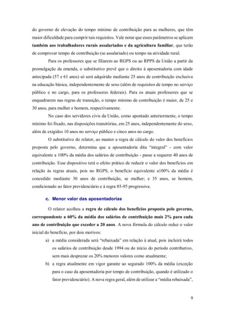 9
do governo de elevação do tempo mínimo de contribuição para as mulheres, que têm
maior dificuldade para cumprir tais requisitos. Vale notar que esses parâmetros se aplicam
também aos trabalhadores rurais assalariados e da agricultura familiar, que terão
de comprovar tempo de contribuição (se assalariado) ou tempo na atividade rural.
Para os professores que se filiarem ao RGPS ou ao RPPS da União a partir da
promulgação da emenda, o substitutivo prevê que o direito à aposentadoria com idade
antecipada (57 e 61 anos) só será adquirido mediante 25 anos de contribuição exclusiva
na educação básica, independentemente de sexo (além de requisitos de tempo no serviço
público e no cargo, para os professores federais). Para os atuais professores que se
enquadrarem nas regras de transição, o tempo mínimo de contribuição é maior, de 25 e
30 anos, para mulher e homem, respectivamente.
No caso dos servidores civis da União, como apontado anteriormente, o tempo
mínimo foi fixado, nas disposições transitórias, em 25 anos, independentemente do sexo,
além de exigidos 10 anos no serviço público e cinco anos no cargo.
O substitutivo do relator, ao manter a regra de cálculo do valor dos benefícios
proposta pelo governo, determina que a aposentadoria dita “integral” - com valor
equivalente a 100% da média dos salários de contribuição - passe a requerer 40 anos de
contribuição. Esse dispositivo terá o efeito prático de reduzir o valor dos benefícios em
relação às regras atuais, pois no RGPS, o benefício equivalente a100% da média é
concedido mediante 30 anos de contribuição, se mulher; e 35 anos, se homem,
condicionado ao fator previdenciário e à regra 85-95 progressiva.
c. Menor valor das aposentadorias
O relator acolheu a regra de cálculo dos benefícios proposta pelo governo,
correspondente a 60% da média dos salários de contribuição mais 2% para cada
ano de contribuição que exceder a 20 anos. A nova fórmula do cálculo reduz o valor
inicial do benefício, por dois motivos:
a) a média considerada será “rebaixada” em relação à atual, pois incluirá todos
os salários de contribuição desde 1994 ou do início do período contributivo,
sem mais desprezar os 20% menores valores como atualmente;
b) a regra atualmente em vigor garante ao segurado 100% da média (exceção
para o caso da aposentadoria por tempo de contribuição, quando é utilizado o
fator previdenciário). A nova regra geral, além de utilizar a “média rebaixada”,
 