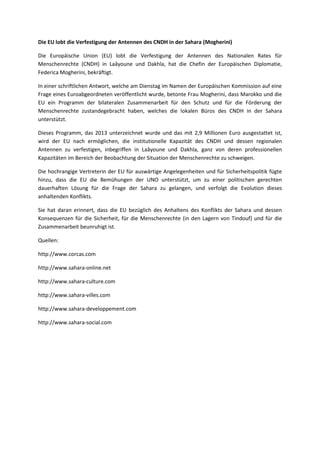 Die EU lobt die Verfestigung der Antennen des CNDH in der Sahara (Mogherini)
Die Europäische Union (EU) lobt die Verfestigung der Antennen des Nationalen Rates für
Menschenrechte (CNDH) in Laâyoune und Dakhla, hat die Chefin der Europäischen Diplomatie,
Federica Mogherini, bekräftigt.
In einer schriftlichen Antwort, welche am Dienstag im Namen der Europäischen Kommission auf eine
Frage eines Euroabgeordneten veröffentlicht wurde, betonte Frau Mogherini, dass Marokko und die
EU ein Programm der bilateralen Zusammenarbeit für den Schutz und für die Förderung der
Menschenrechte zustandegebracht haben, welches die lokalen Büros des CNDH in der Sahara
unterstützt.
Dieses Programm, das 2013 unterzeichnet wurde und das mit 2,9 Millionen Euro ausgestattet ist,
wird der EU nach ermöglichen, die institutionelle Kapazität des CNDH und dessen regionalen
Antennen zu verfestigen, inbegriffen in Laâyoune und Dakhla, ganz von deren professionellen
Kapazitäten im Bereich der Beobachtung der Situation der Menschenrechte zu schweigen.
Die hochrangige Vertreterin der EU für auswärtige Angelegenheiten und für Sicherheitspolitik fügte
hinzu, dass die EU die Bemühungen der UNO unterstützt, um zu einer politischen gerechten
dauerhaften Lösung für die Frage der Sahara zu gelangen, und verfolgt die Evolution dieses
anhaltenden Konflikts.
Sie hat daran erinnert, dass die EU bezüglich des Anhaltens des Konflikts der Sahara und dessen
Konsequenzen für die Sicherheit, für die Menschenrechte (in den Lagern von Tindouf) und für die
Zusammenarbeit beunruhigt ist.
Quellen:
http://www.corcas.com
http://www.sahara-online.net
http://www.sahara-culture.com
http://www.sahara-villes.com
http://www.sahara-developpement.com
http://www.sahara-social.com
 