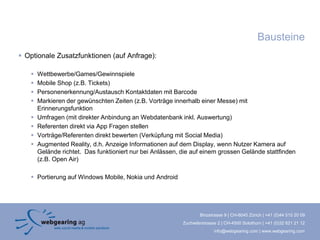 Bausteine
 Optionale Zusatzfunktionen (auf Anfrage):

      Wettbewerbe/Games/Gewinnspiele
      Mobile Shop (z.B. Tickets)
      Personenerkennung/Austausch Kontaktdaten mit Barcode
      Markieren der gewünschten Zeiten (z.B. Vorträge innerhalb einer Messe) mit
       Erinnerungsfunktion
      Umfragen (mit direkter Anbindung an Webdatenbank inkl. Auswertung)
      Referenten direkt via App Fragen stellen
      Vorträge/Referenten direkt bewerten (Verküpfung mit Social Media)
      Augmented Reality, d.h. Anzeige Informationen auf dem Display, wenn Nutzer Kamera auf
       Gelände richtet. Das funktioniert nur bei Anlässen, die auf einem grossen Gelände stattfinden
       (z.B. Open Air)

    Portierung auf Windows Mobile, Nokia und Android




                                                                   Binzstrasse 9 | CH-8045 Zürich | +41 (0)44 515 20 09
                                                           Zuchwilerstrasse 2 | CH-4500 Solothurn | +41 (0)32 621 21 12
                                                                          info@webgearing.com | www.webgearing.com
 