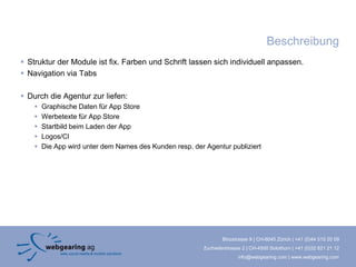 Beschreibung
 Struktur der Module ist fix. Farben und Schrift lassen sich individuell anpassen.
 Navigation via Tabs

 Durch die Agentur zur liefen:
       Graphische Daten für App Store
       Werbetexte für App Store
       Startbild beim Laden der App
       Logos/CI
       Die App wird unter dem Names des Kunden resp. der Agentur publiziert




                                                                  Binzstrasse 9 | CH-8045 Zürich | +41 (0)44 515 20 09
                                                          Zuchwilerstrasse 2 | CH-4500 Solothurn | +41 (0)32 621 21 12
                                                                         info@webgearing.com | www.webgearing.com
 
