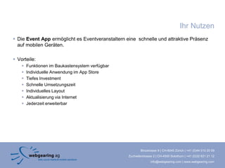 Ihr Nutzen
 Die Event App ermöglicht es Eventveranstaltern eine schnelle und attraktive Präsenz
  auf mobilen Geräten.

 Vorteile:
       Funktionen im Baukastensystem verfügbar
       Individuelle Anwendung im App Store
       Tiefes Investment
       Schnelle Umsetzungszeit
       Individuelles Layout
       Aktualisierung via Internet
       Jederzeit erweiterbar




                                                          Binzstrasse 9 | CH-8045 Zürich | +41 (0)44 515 20 09
                                                  Zuchwilerstrasse 2 | CH-4500 Solothurn | +41 (0)32 621 21 12
                                                                 info@webgearing.com | www.webgearing.com
 
