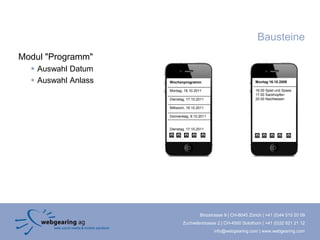 Bausteine
Modul "Programm"
   Auswahl Datum
   Auswahl Anlass   Wochenprogramm                              Montag 16.10.2009

                     Montag, 16.10.2011                          16.00 Spiel und Spass
                                                                 17.00 Sackhüpfen
                     Dienstag, 17.10.2011                        20.00 Nachtessen

                     Mittwoch, 18.10.2011

                     Donnerstag, 9.10.2011


                     Dienstag, 17.10.2011




                                      Binzstrasse 9 | CH-8045 Zürich | +41 (0)44 515 20 09
                            Zuchwilerstrasse 2 | CH-4500 Solothurn | +41 (0)32 621 21 12
                                             info@webgearing.com | www.webgearing.com
 