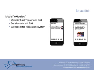 Bausteine
Modul "Aktuelles"
    Übersicht mit Teaser und Bild
    Detailansicht mit Bild          Aktuelles                                  Gratis Zuckerwatte!


    Webbasiertes Redaktionssystem   Noch 1 Tag bis....                         Ab 16.00 gibt es am
                                                                                Stand von Muster AG
                                     Gratis Zuckerwatte                         gratis für alle Kinder
                                                                                Zuckerwatte.




                                                     Binzstrasse 9 | CH-8045 Zürich | +41 (0)44 515 20 09
                                          Zuchwilerstrasse 2 | CH-4500 Solothurn | +41 (0)32 621 21 12
                                                           info@webgearing.com | www.webgearing.com
 
