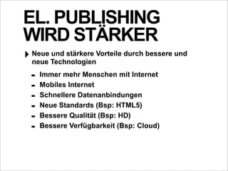 EL. PUBLISHING
WIRD STÄRKER
‣ Neue TechnologienVorteile durch bessere und
  neue
       und stärkere


  -   Immer mehr Menschen mit Internet
  -   Mobiles Internet
  -   Schnellere Datenanbindungen
  -   Neue Standards (Bsp: HTML5)
  -   Bessere Qualität (Bsp: HD)
  -   Bessere Verfügbarkeit (Bsp: Cloud)
 
