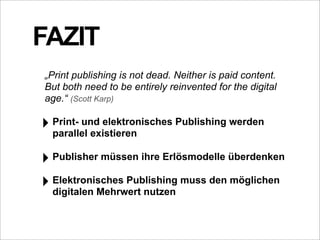 FAZIT
„Print publishing is not dead. Neither is paid content.
But both need to be entirely reinvented for the digital
age.“ (Scott Karp)

‣ Print- und elektronisches Publishing werden
  parallel existieren

‣ Publisher müssen ihre Erlösmodelle überdenken
‣ Elektronisches Publishing muss den möglichen
  digitalen Mehrwert nutzen
 