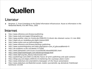 Quellen
Literatur
‣   Borgman, C: From Gutenberg to the Global Information Infrastructure: Accee to Information in the
    Networked World, First MIT Press, 2003


Internet
‣   http://www.reference.com/browse/publishing
‣   http://www.zvab.com/pages/lithographie.jsp
‣   http://www.another-view-on-history.de/2008/05/11/druck-des-diamant-sutras-11-mai-868/
‣   http://diglit.ub.uni-heidelberg.de/diglit/relation1609
‣   http://www.caslon.com.au/ipchronology.htm
‣   http://www.reference.com/browse/desktop+publishing
‣   http://www.systemintegration.net/index.php?option=com_rd_glossary&Itemid=9
‣   http://de.academic.ru/dic.nsf/dewiki/1173095
‣   http://www.palmpower.com/issues/issue200206/ebook0602001.html
‣   http://www.todancewithangels.com/ebookvsprintpage.html
‣   http://www.idpf.org/doc_library/industrystats.htm
‣   http://publishing2.com/2007/12/06/the-future-of-print-publishing-and-paid-content/
‣   http://blogs.wsj.com/digits/2009/01/15/twittering-the-usairways-plane-crash/
‣   http://www.slideshare.net/unwiredchris/newspaper-of-the-future-presentation
‣   http://www.slideshare.net/Nedrelid/sosiale-medier-journalistikk-og-demokrati-fredrikstad-
    kommune-131109
 