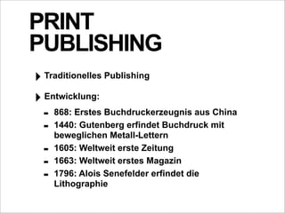 PRINT
PUBLISHING
‣ Traditionelles Publishing
‣ Entwicklung:
  - 868: Erstes Buchdruckerzeugnis aus China
  - 1440: Gutenberg erfindet Buchdruck mit
      beweglichen Metall-Lettern
  -   1605: Weltweit erste Zeitung
  -   1663: Weltweit erstes Magazin
  -   1796: Alois Senefelder erfindet die
      Lithographie
 