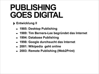 PUBLISHING
GOES DIGITAL
‣ Entwicklung II
  - 1985: Desktop Publishing
  - 1989: Tim Berners-Lee begründet das Internet
  - 1994: Database Publishing
  - 1998: Google durchsucht das Internet
  - 2001: Wikipedia geht online
  - 2003: Remote Publishing (Web2Print)
 