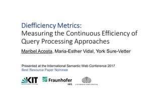 Diefficiency Metrics:
Measuring	the	Continuous	Efficiency	of	
Query	Processing	Approaches
Maribel Acosta, Maria-Esther Vidal, York Sure-Vetter
Presented at the International Semantic Web Conference 2017
Best Resource Paper Nominee
 