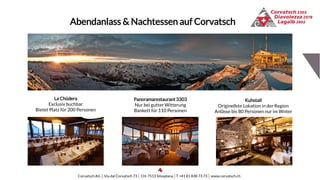 Kuhstall
Originellste Lokation in der Region
Anlässe bis 80 Personen nur im Wnter
La Chüdera
Exclusiv buchbar
Bietet Platz für 200 Personen
Abendanlass & Nachtessen auf Corvatsch
Corvatsch AG │ Via dal Corvatsch 73 │ CH-7513 Silvaplana │T +41 81 838 73 73 │ www.corvatsch.ch
Panoramarestaurant3303
Nur bei gutter Witterung
Bankett für 110 Personen
 