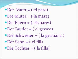 Der  Vater = ( el pare)  Die Muter = ( la mare) Die Eltern = ( els pares) Der Bruder = ( el germà)  Die Schwester = ( la germana ) Der Sohn = ( el fill) Die Tochter = ( la filla) 