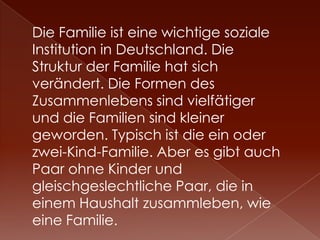 Die Familie ist eine wichtige soziale
Institution in Deutschland. Die
Struktur der Familie hat sich
verändert. Die Formen des
Zusammenlebens sind vielfätiger
und die Familien sind kleiner
geworden. Typisch ist die ein oder
zwei-Kind-Familie. Aber es gibt auch
Paar ohne Kinder und
gleischgeslechtliche Paar, die in
einem Haushalt zusammleben, wie
eine Familie.
 