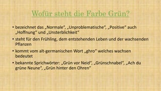 Wofür steht die Farbe Grün?
• bezeichnet das „Normale“, „Unproblematische“, „Positive“ auch
„Hoffnung“ und „Unsterblichkeit“
• steht für den Frühling, dem entstehenden Leben und der wachsenden
Pflanzen
• kommt vom alt-germanischen Wort „ghro“ welches wachsen
bedeutet
• bekannte Sprichwörter: „Grün vor Neid“, „Grünschnabel“, „Ach du
grüne Neune“, „Grün hinter den Ohren“
 