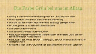 Die Farbe Grün bei uns im Alltag
• wichtig in vielen verschiedenen Religionen z.B. Christentum o. Islam
• im Christentum steht sie für die Farbe der Auferstehung
• im Islam soll der Prophet Mohammed sie bevorzugt getragen haben
• In China gehört sie zu der Fünf-Elemente-Lehre
• wird oft mit Gift verbunden
• wird auch mit Umweltschutz verbunden
• Kleidung im Operationssaal von Krankenhäusern ist meistens Grün, denn so
sollen Blutflecken nicht auffallen
• Kleidung bei der Armee ist Grün (Tarnanzüge), ist Grün weil man sich so besser
verstecken kann
• Rotweinflaschen sind Grün, damit sich die Farbe im inneren nicht verändert
 