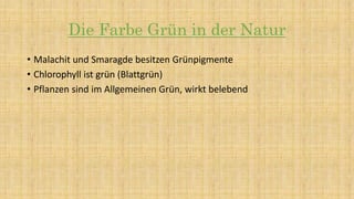 Die Farbe Grün in der Natur
• Malachit und Smaragde besitzen Grünpigmente
• Chlorophyll ist grün (Blattgrün)
• Pflanzen sind im Allgemeinen Grün, wirkt belebend
 