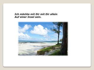 Ich möchte mit Dir mit Dir allein
Auf einer Insel sein.