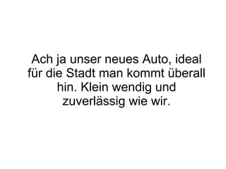 Ach ja unser neues Auto, ideal für die Stadt man kommt überall hin. Klein wendig und zuverlässig wie wir. 