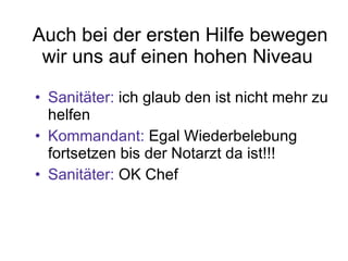Auch bei der ersten Hilfe bewegen wir uns auf einen hohen Niveau  Sanitäter:  ich glaub den ist nicht mehr zu helfen Kommandant:  Egal Wiederbelebung fortsetzen bis der Notarzt da ist!!! Sanitäter:  OK Chef 