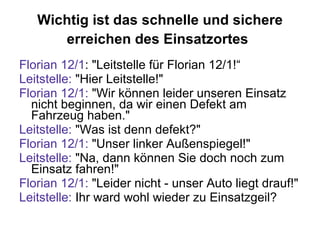 Wichtig ist das schnelle und sichere erreichen des Einsatzortes   Florian 12/1 : "Leitstelle für Florian 12/1!“ Leitstelle:  "Hier Leitstelle!"  Florian 12/1:  "Wir können leider unseren Einsatz nicht beginnen, da wir einen Defekt am Fahrzeug haben."  Leitstelle:  "Was ist denn defekt?"  Florian 12/1:  "Unser linker Außenspiegel!"  Leitstelle:  "Na, dann können Sie doch noch zum Einsatz fahren!"  Florian 12/1:  "Leider nicht - unser Auto liegt drauf !"  Leitstelle:  Ihr ward wohl wieder zu Einsatzgeil? 
