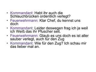 Kommandant:  Habt ihr auch die Schlauchbrücken ordentlich verlegt? Feuerwehrmann:  Klar Chef, du kennst uns doch Kommandant:  Leider deswegen frag ich ja weil ich Weiß das ihr Pfuscher seit. Feuerwehrmann:  Glaub es uns doch es ist aller sauber verlegt, auch für den Zug Kommandant:  Wie für den Zug? Ich schau mir das lieber mal an. 