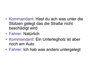 Kommandant:  Hast du ach was unter die Stützen gelegt das die Straße nicht beschädigt wird Fahrer:  Natürlich Kommandant:  Ein Unterlegholz ist aber noch am Auto Fahrer:  Ich hab was anders untergelegt 