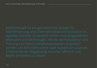 S
die firma . experience design . webthinking® quick guide . © die firma gmbh
webthinking® ist ein ganzheitlicher Ansatz für
Markenführung und Unternehmenskommunikation im
digitalen Zeitalter. Er besteht im Kern aus ausgewählten
Methoden und Werkzeugen, die bei der Konzeption und
Planung von Kommunikationsprojekten eingesetzt
werden, um beim Betrachter oder Kunden ein positives
Erlebnis bei der Begegnung zwischen Mensch und
Marke entstehen zu lassen.
15
 