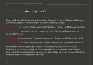S
die firma . experience design . webthinking® quick guide . © die firma gmbh
Unser webthinking®-System gliedert sich in vier Dimensionen, die im Zusammenklang den
Wertschöpfungsfaktor Kommunikation zur vollen Entfaltung bringen:
Profile Design, als zentrale Perspektive für ein tiefgehendes Kunden- und Nutzerverständnis;
Business Design, als funktionale Komponente zur Unterstützung und Erweiterung der
Geschäftsprozesse;
Story Design, als thematischer Fokus zur Erzeugung von Relevanz und Dialog und schließlich
Interface Design, als Steuerungsinstrument von Markenwahrnehmung und Markenerlebnis.
Die Dimensionen wirken jeweils nach außen wie innen und verbessern nicht nur die
Kundenansprache, sondern auch die Zusammenarbeit im Unternehmen. Jede Dimension
kann einzeln für sich bearbeitet werden und bereits vielfältige Synergien für unterschiedliche
Vorhaben oder Geschäftsbereiche freisetzen
webthinking®: Worum geht es?
16
 