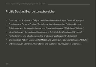 S
die firma . experience design . webthinking® quick guide . © die firma gmbh
•  Erhebung und Analyse von Zielgruppeninformationen (Umfragen, Einzelbefragungen)
•  Erstellung von Persona-Profilen (Bedürfnisse, Verhaltensmuster, Einflussfaktoren)
•  Entwicklung von Kundenorientierung und Empathiesteigerung (Workshops, Trainings)
•  Identifikation von Kundenkontaktpunkten und Schnittstellen (Touchpoint Universe)
•  Kontextanalyse und situationsgerechte Erlebniskonzepte (Zeit, Ort, Situation)
•  Erstellung von Activity Maps, Mental Models und User Flows (Bewegungsmuster, Abläufe)
•  Entwicklung von Szenarien, User Stories und Customer Journeys (User Experience)
Profile Design: Bearbeitungsbereiche
19
 