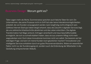 S
die firma . experience design . webthinking® quick guide . © die firma gmbh
Taten sagen mehr als Worte. Dummerweise sprechen auch falsche Taten für sich. Ein
Unternehmen, das seine Prozesse nicht im Griff hat oder keine Interaktionsmöglichkeiten
anbietet, die von Kunden vorausgesetzt werden, kann langfristig nicht erfolgreich sein.
Zahllose Internet-Startups haben längst erkannt, dass die Zukunft in digitalen Services liegt,
die uns zahlreiche Arbeitsschritte abnehmen und das Leben erleichtern. Die digitale
Transformation hat Wege verkürzt, Anfragen vereinfacht und neue Geschäftsmodelle
ermöglicht, die sich so schnell etabliert haben, dass sie aus unserem Alltag nicht mehr
wegzudenken sind. Doch diese Innovationen kommen nicht von selbst. Sie basieren auf der
ständigen Frage: wie kann ich meine Kunden noch glücklicher machen? Innovationen und
intelligente Services entstehen durch ein gutes Personenverständnis. Wobei ein wesentlicher
Faktor nicht nur der Kundenzugang ist, sondern auch die Einbindung der Mitarbeiter in die
Gestaltung entsprechender Abläufe.
Business Design: Worum geht es?
20
 