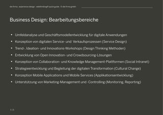 S
die firma . experience design . webthinking® quick guide . © die firma gmbh
•  Umfeldanalyse und Geschäftsmodellentwicklung für digitale Anwendungen
•  Konzeption von digitalen Service- und Verkaufsprozessen (Service Design)
•  Trend-, Ideation- und Innovations-Workshops (Design Thinking Methoden)
•  Entwicklung von Open Innovation- und Crowdsourcing-Lösungen
•  Konzeption von Collaboration- und Knowledge Management-Plattformen (Social Intranet)
•  Strategieentwicklung und Begleitung der digitalen Transformation (Cultural Change)
•  Konzeption Mobile Applications und Mobile Services (Applikationsentwicklung)
•  Unterstützung von Marketing-Management und -Controlling (Monitoring, Reporting)
Business Design: Bearbeitungsbereiche
21
 