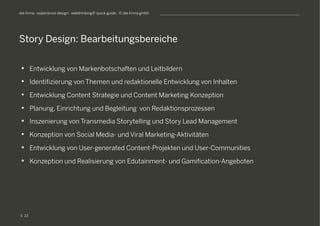 S
die firma . experience design . webthinking® quick guide . © die firma gmbh
•  Entwicklung von Markenbotschaften und Leitbildern
•  Identifizierung von Themen und redaktionelle Entwicklung von Inhalten
•  Entwicklung Content Strategie und Content Marketing Konzeption
•  Planung, Einrichtung und Begleitung von Redaktionsprozessen
•  Inszenierung von Transmedia Storytelling und Story Lead Management
•  Konzeption von Social Media- und Viral Marketing-Aktivitäten
•  Entwicklung von User-generated Content-Projekten und User-Communities
•  Konzeption und Realisierung von Edutainment- und Gamification-Angeboten
Story Design: Bearbeitungsbereiche
23
 