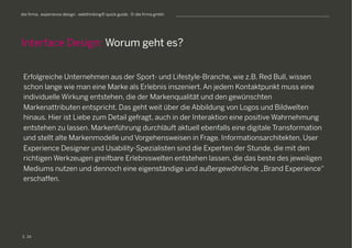 S
die firma . experience design . webthinking® quick guide . © die firma gmbh
Erfolgreiche Unternehmen aus der Sport- und Lifestyle-Branche, wie z.B. Red Bull, wissen
schon lange wie man eine Marke als Erlebnis inszeniert. An jedem Kontaktpunkt muss eine
individuelle Wirkung entstehen, die der Markenqualität und den gewünschten
Markenattributen entspricht. Das geht weit über die Abbildung von Logos und Bildwelten
hinaus. Hier ist Liebe zum Detail gefragt, auch in der Interaktion eine positive Wahrnehmung
entstehen zu lassen. Markenführung durchläuft aktuell ebenfalls eine digitale Transformation
und stellt alte Markenmodelle und Vorgehensweisen in Frage. Informationsarchitekten, User
Experience Designer und Usability-Spezialisten sind die Experten der Stunde, die mit den
richtigen Werkzeugen greifbare Erlebniswelten entstehen lassen, die das beste des jeweiligen
Mediums nutzen und dennoch eine eigenständige und außergewöhnliche „Brand Experience“
erschaffen.
Interface Design: Worum geht es?
24
 