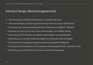 S
die firma . experience design . webthinking® quick guide . © die firma gmbh
•  Trend Scouting und Ideenentwicklung für innovative Interfaces
•  Interaction Design und User Experience Design (Services, Apps, Plattformen)
•  Konzeption von nutzerzentrierten Interfaces (Responsive, Adaptive, Tangible)
•  Beratung für Ease of Use-/Joy of Use-Anwendungen und Usability Testing
•  Entwicklung von Prototypen für digitale Anwendungen und Applikationen
•  Entwicklung von visuellen Markenstrategien und Bildwelten (Brand Design)
•  Entwicklung von modularen Designkonzepten und digitalen Styleguides
•  Konzeption und Produktion von Animationen und Bewegtbild (Video, Illustration, 3D)
•  Entwicklung von Entertainment-Formaten und Games-Konzepten
Interface Design: Bearbeitungsbereiche
25
 