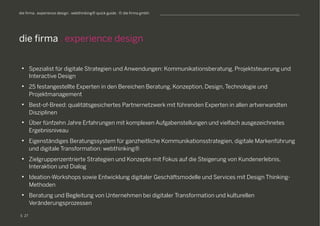 S
die firma . experience design . webthinking® quick guide . © die firma gmbh
•  Spezialist für digitale Strategien und Anwendungen: Kommunikationsberatung, Projektsteuerung und
Interactive Design
•  25 festangestellte Experten in den Bereichen Beratung, Konzeption, Design, Technologie und
Projektmanagement
•  Best-of-Breed: qualitätsgesichertes Partnernetzwerk mit führenden Experten in allen artverwandten
Disziplinen
•  Über fünfzehn Jahre Erfahrungen mit komplexen Aufgabenstellungen und vielfach ausgezeichnetes
Ergebnisniveau
•  Eigenständiges Beratungssystem für ganzheitliche Kommunikationsstrategien, digitale Markenführung
und digitale Transformation: webthinking®
•  Zielgruppenzentrierte Strategien und Konzepte mit Fokus auf die Steigerung von Kundenerlebnis,
Interaktion und Dialog
•  Ideation-Workshops sowie Entwicklung digitaler Geschäftsmodelle und Services mit Design Thinking-
Methoden
•  Beratung und Begleitung von Unternehmen bei digitaler Transformation und kulturellen
Veränderungsprozessen
die firma . experience design
27
 