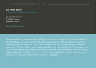 S
die firma gmbh
human centered brand and company design
schwalbacher straße 74
D-65183 wiesbaden
tel +49 611 2385010
www.diefirma.de
Diese Ausarbeitung beinhaltet geistiges Eigentum von die firma gmbh und ist ausschließlich
für Präsentationszwecke bestimmt. Soweit die Ausarbeitung nicht durch eine vertragliche
Vereinbarung in das Eigentum des Kunden übergeht, kann jede Verwendung von Teilen der
Konzeption, Design und der zugrundeliegenden Ideen nur mit schriftlichem Einverständnis von
Die Firma erfolgen. Eine Nutzung ohne Vereinbarung bzw. Einverständnis ist nicht zulässig (vgl.
geltendes Urheber- und Nutzungsrecht) ebenso wie eine Weitergabe dieses Dokumentes an
Dritte (sowohl als Gesamtdokument wie auch in Auszügen).
die firma . experience design . webthinking® quick guide . © die firma gmbh
29
 