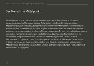 S
die firma . experience design . webthinking® quick guide . © die firma gmbh
Unternehmen können mit Kommunikation weit mehr erreichen, als nur Botschaften
auszusenden und auf Resonanz bei den Zielgruppen zu hoffen. Der Höhepunkt der
Massenwerbung ist eindeutig überschritten und immer mehr Menschen sehnen sich nach
Relevanz in der Markenkommunikation. Es geht nicht mehr darum abstrakte Traumwelten
entstehen zu lassen, sondern greifbaren Nutzen zu erzeugen. Es geht darum Handlungsräume
erkundbar zu machen, Beziehungen zu etablieren und gemeinschaftliche Erlebnisse zu
inszenieren. Ein gut durchdachter Service hat wesentlich größeren Einfluss auf die
Markentreue und generiert mehr Empfehlungen als der teuerste Werbespot. Unternehmen
müssen sich heute als Experten, Unterstützer und Begleiter positionieren und dazu die
Möglichkeiten der Digitalisierung nutzen, um den geänderten Erwartungen von Kunden und
Mitarbeitern zu begegnen.
Der Mensch im Mittelpunkt
4
 