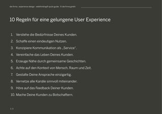 S
die firma . experience design . webthinking® quick guide . © die firma gmbh
1.  Verstehe die Bedürfnisse Deines Kunden.
2.  Schaffe einen eindeutigen Nutzen.
3.  Konzipiere Kommunikation als „Service“.
4.  Vereinfache das Leben Deines Kunden.
5.  Erzeuge Nähe durch gemeinsame Geschichten.
6.  Achte auf den Kontext von Mensch, Raum und Zeit.
7.  Gestalte Deine Ansprache einzigartig.
8.  Vernetze alle Kanäle sinnvoll miteinander.
9.  Höre auf das Feedback Deiner Kunden.
10. Mache Deine Kunden zu Botschaftern.
10 Regeln für eine gelungene User Experience
9
 