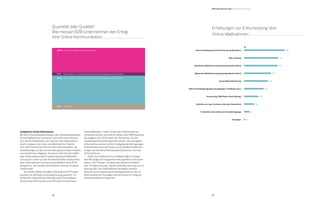 58 59
Spezifische Marktforschung (demografische Daten)
Auswertung CRM-Daten (Data Mining)
Quantität oder Qualität?
Wie messen B2B-Unternehmen den Erfolg
ihrer Online-Kommunikation
	
	 40 %	 Sowohl quantitativ als auch qualitativ
	 46 %	 Nur quantitativ, anhand von Besuchszahlen, Mitgliedern, Followern etc.
	 9 %	 Gar nicht
	 5 %	 Nur qualitativ, z.B. durch (stichprobenartige) Zielgruppenbefragungen
Subjektive Kontrollinstanzen
Bei der Entscheidungsfindung in der Auswahl geeigneter
Online-Maßnahmen verlassen sich viele Unternehmen
auf interne Gatekeeper wie Vertrieb und Außendienst.
Auch in diesem Jahr baut die Mehrheit der Teilneh-
mer (56 Prozent) auf interne Informationsquellen, die
Empfehlungen zu den von Kunden gewünschten Inhalten
und Funktionen abgeben. Dennoch setzt fast die Hälfte
aller Unternehmen (46 Prozent) spezifische Marktfor-
schung ein, indem sie das Kundenverhalten analysieren.
Kein Unternehmen vertraut ausschließlich einer Erhe-
bungsform, die meisten kombinieren mehrere Ansätze
miteinander.
	 An zweiter Stelle wird Web-Tracking mit 47 Prozent-
punkten als zentrales Analysewerkzeug genannt. Ein
Drittel der Unternehmen betreibt auch Social-Media-
Monitoring (33 Prozent) und 23 Prozent kombinieren
beide Methoden. Leider finden die Erkenntnisse an-
scheinend immer noch keinen Weg in die CRM-Systeme,
die lediglich von 20 Prozent der Teilnehmer als Ent-
scheidungsinstrument genutzt werden. Die wenigsten
Unternehmen setzen wirklich tiefgehende Befragungen
in Einzelinterviews (8 Prozent) und detaillierte Betrach-
tungen der Kundenerlebnispfade (Customer Journey:
14 Prozent) ein.
	 Nicht nur im Bereich Social Media fällt es schwer,
den ROI aufgrund mangelnder Messgrößen nachzuvoll-
ziehen. Die Themen „Analyse des Nutzerverhaltens“
und „Erfolgsmessung“ stehen ebenfalls nach wie vor im
Brennpunkt. Die Unternehmen benötigen endlich
bessere und umfassende Erhebungssysteme, die vor
allem qualitative Aussagen und ein besseres Zielgrup-
penverständnis ermöglichen.
Erstellen von sog. Customer Journeys (Szenarien)
Interne Erhebung durch Vertrieb und Außendienst
Allgemeine Marktforschung (demografische Daten)
Online-Kundenbefragungen (Fragebogen, Feedbacks etc.)
Tiefeninterviews (intensive Einzelbefragung)
Sonstiges
Social Media Monitoring
Web-Tracking
Erhebungen zur Entscheidung über
Online-Maßnahmen
B2B Online-Monitor 2014 / Digitale Transformation
%
56
47
46
37
33
27
20
14
8
2
 