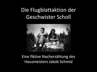 Die Flugblattaktion der
  Geschwister Scholl




Eine fiktive Nacherzählung des
  Hausmeisters Jakob Schmid
 