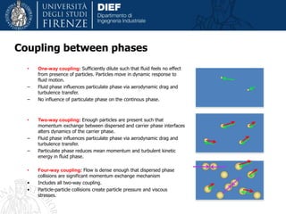 • One-way coupling: Sufficiently dilute such that fluid feels no effect
from presence of particles. Particles move in dynamic response to
fluid motion.
– Fluid phase influences particulate phase via aerodynamic drag and
turbulence transfer.
– No influence of particulate phase on the continous phase.
• Two-way coupling: Enough particles are present such that
momentum exchange between dispersed and carrier phase interfaces
alters dynamics of the carrier phase.
– Fluid phase influences particulate phase via aerodynamic drag and
turbulence transfer.
– Particulate phase reduces mean momentum and turbulent kinetic
energy in fluid phase.
• Four-way coupling: Flow is dense enough that dispersed phase
collisions are significant momentum exchange mechanism
• Includes all two-way coupling.
• Particle-particle collisions create particle pressure and viscous
stresses.
Coupling between phases
 