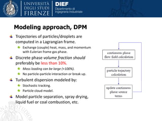 Trajectories of particles/droplets are
computed in a Lagrangian frame.
Exchange (couple) heat, mass, and momentum
with Eulerian frame gas phase.
Discrete phase volume fraction should
preferably be less than 10%.
Mass loading can be large (+100%).
No particle-particle interaction or break up.
Turbulent dispersion modeled by:
Stochastic tracking.
Particle cloud model.
Model particle separation, spray drying,
liquid fuel or coal combustion, etc.
Modeling approach, DPM
 