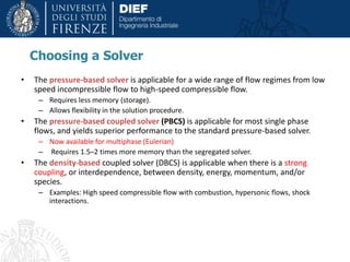 Choosing a Solver
• The pressure-based solver is applicable for a wide range of flow regimes from low
speed incompressible flow to high-speed compressible flow.
– Requires less memory (storage).
– Allows flexibility in the solution procedure.
• The pressure-based coupled solver (PBCS) is applicable for most single phase
flows, and yields superior performance to the standard pressure-based solver.
– Now available for multiphase (Eulerian)
– Requires 1.5–2 times more memory than the segregated solver.
• The density-based coupled solver (DBCS) is applicable when there is a strong
coupling, or interdependence, between density, energy, momentum, and/or
species.
– Examples: High speed compressible flow with combustion, hypersonic flows, shock
interactions.
 