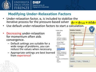 Modifying Under-Relaxation Factors
• Under-relaxation factor, α, is included to stabilize the
iterative process for the pressure-based solver
• Use default under-relaxation factors to start a calculation.
• Decreasing under-relaxation
for momentum often aids
convergence.
– Default settings are suitable for a
wide range of problems, you can
reduce the values when necessary.
– Appropriate settings are best learned
from experience!
 