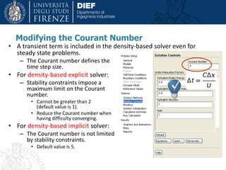 Modifying the Courant Number
• A transient term is included in the density-based solver even for
steady state problems.
– The Courant number defines the
time step size.
• For density-based explicit solver:
– Stability constraints impose a
maximum limit on the Courant
number.
• Cannot be greater than 2
(default value is 1).
• Reduce the Courant number when
having difficulty converging.
• For density-based implicit solver:
– The Courant number is not limited
by stability constraints.
• Default value is 5.
 