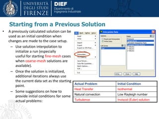 Starting from a Previous Solution
• A previously calculated solution can be
used as an initial condition when
changes are made to the case setup.
– Use solution interpolation to
initialize a run (especially
useful for starting fine-mesh cases
when coarse-mesh solutions are
available).
– Once the solution is initialized,
additional iterations always use
the current data set as the starting
point.
– Some suggestions on how to
provide initial conditions for some
actual problems:
Actual Problem Initial Condition
Heat Transfer Isothermal
Natural convection Low Rayleigh number
Turbulence Inviscid (Euler) solution
 